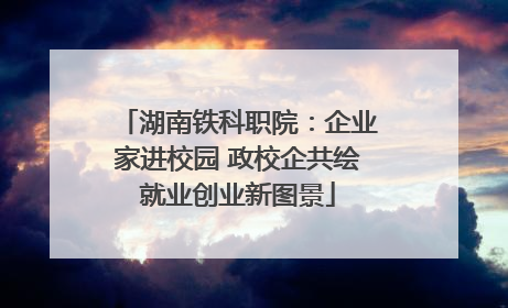 湖南铁科职院：企业家进校园 政校企共绘就业创业新图景