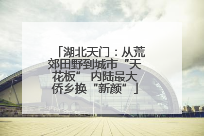 湖北天门：从荒郊田野到城市“天花板” 内陆最大侨乡换“新颜”