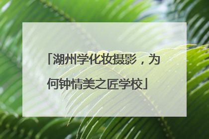 湖州学化妆摄影，为何钟情美之匠学校
