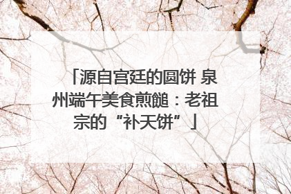 源自宫廷的圆饼 泉州端午美食煎䭔：老祖宗的“补天饼”