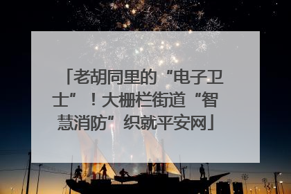 老胡同里的“电子卫士”！大栅栏街道“智慧消防”织就平安网