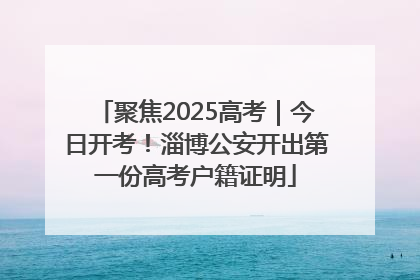聚焦2025高考｜今日开考！淄博公安开出第一份高考户籍证明