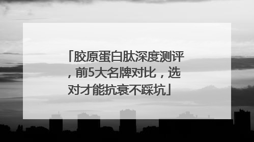 胶原蛋白肽深度测评，前5大名牌对比，选对才能抗衰不踩坑