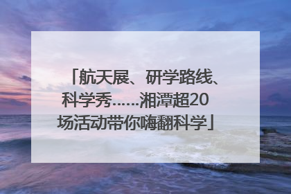 航天展、研学路线、科学秀……湘潭超20场活动带你嗨翻科学