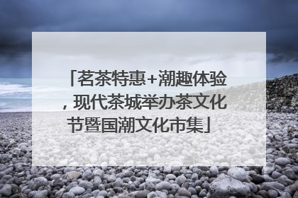 茗茶特惠+潮趣体验，现代茶城举办茶文化节暨国潮文化市集