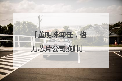 董明珠卸任，格力芯片公司换帅
