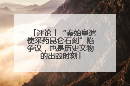 评论丨“秦始皇遣使采药昆仑石刻”陷争议，也是历史文物的出圈时刻