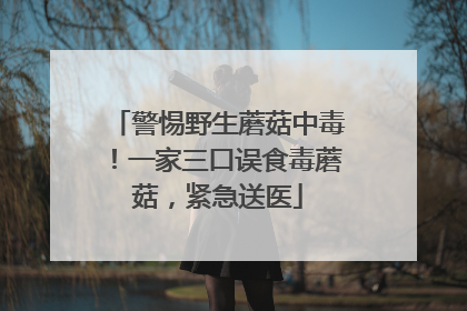 警惕野生蘑菇中毒！一家三口误食毒蘑菇，紧急送医
