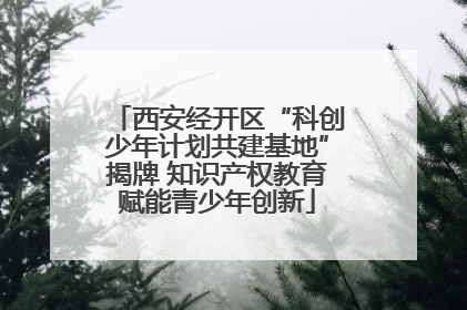 西安经开区“科创少年计划共建基地”揭牌 知识产权教育赋能青少年创新