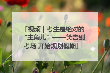 视频｜考生是绝对的“主角儿”——笑告别考场 开始规划假期