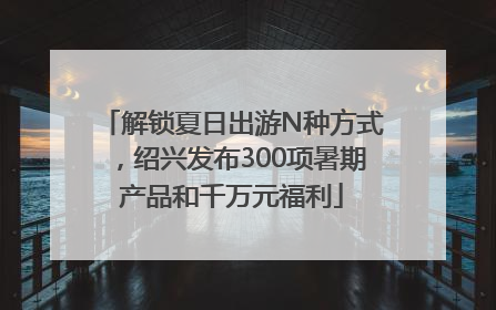 解锁夏日出游N种方式，绍兴发布300项暑期产品和千万元福利