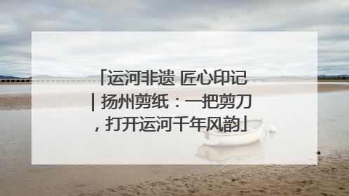 运河非遗 匠心印记｜扬州剪纸：一把剪刀，打开运河千年风韵