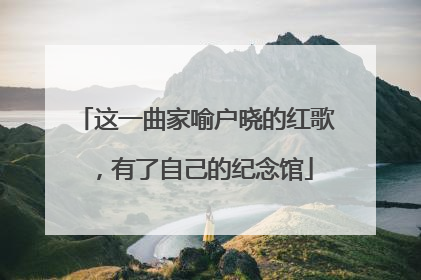 这一曲家喻户晓的红歌，有了自己的纪念馆