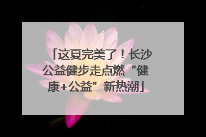 这夏完美了！长沙公益健步走点燃“健康+公益”新热潮