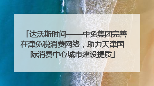 达沃斯时间——中免集团完善在津免税消费网络，助力天津国际消费中心城市建设提质