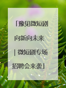 豫见微短剧 向新向未来｜微短剧专场招聘会来袭