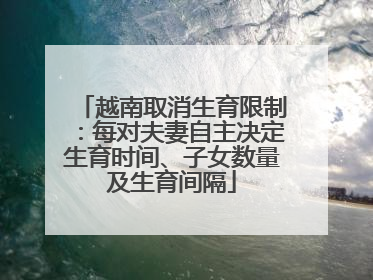 越南取消生育限制：每对夫妻自主决定生育时间、子女数量及生育间隔