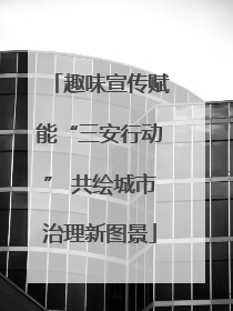 趣味宣传赋能“三安行动” 共绘城市治理新图景