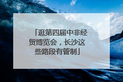 逛第四届中非经贸博览会，长沙这些路段有管制