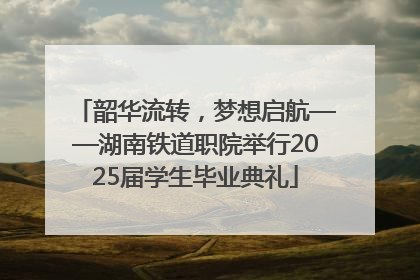 韶华流转，梦想启航——湖南铁道职院举行2025届学生毕业典礼