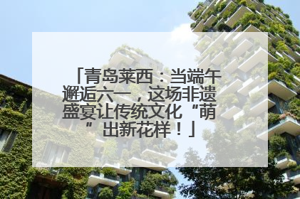 青岛莱西：当端午邂逅六一，这场非遗盛宴让传统文化“萌”出新花样！
