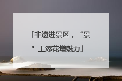 非遗进景区，“景”上添花增魅力