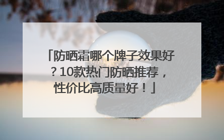 防晒霜哪个牌子效果好？10款热门防晒推荐，性价比高质量好！