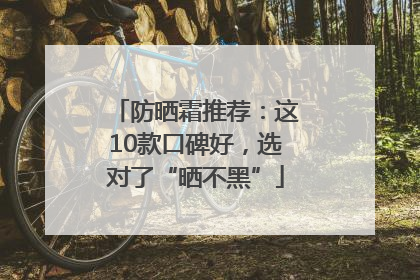 防晒霜推荐：这10款口碑好，选对了“晒不黑”