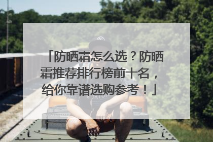 防晒霜怎么选？防晒霜推荐排行榜前十名，给你靠谱选购参考！