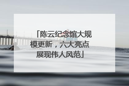 陈云纪念馆大规模更新，六大亮点展现伟人风范