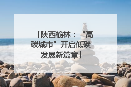 陕西榆林：“高碳城市”开启低碳发展新篇章