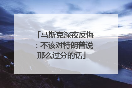 马斯克深夜反悔：不该对特朗普说那么过分的话