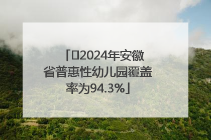 ﻿2024年安徽省普惠性幼儿园覆盖率为94.3%