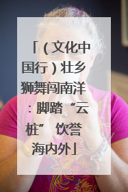 （文化中国行）壮乡狮舞闯南洋：脚踏“云桩” 饮誉海内外