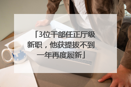 3位干部任正厅级新职，他获提拔不到一年再度履新