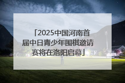 2025中国河南首届中日青少年围棋邀请赛将在洛阳启幕