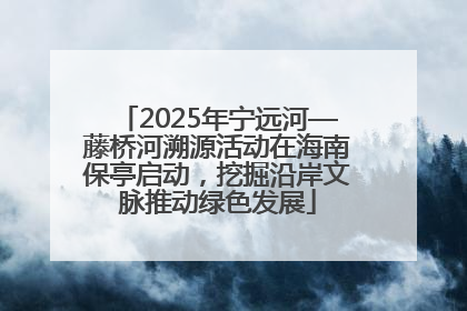 2025年宁远河—藤桥河溯源活动在海南保亭启动，挖掘沿岸文脉推动绿色发展