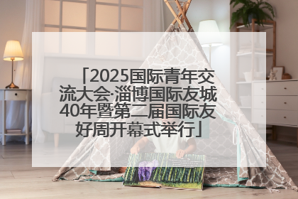 2025国际青年交流大会·淄博国际友城40年暨第二届国际友好周开幕式举行
