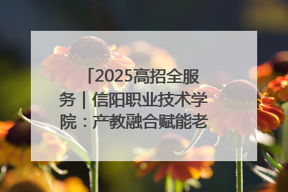 2025高招全服务｜信阳职业技术学院：产教融合赋能老区高质量发展