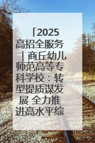 2025高招全服务｜商丘幼儿师范高等专科学校：转型提质谋发展 全力推进高水平综合性应用型高等专科学校建设