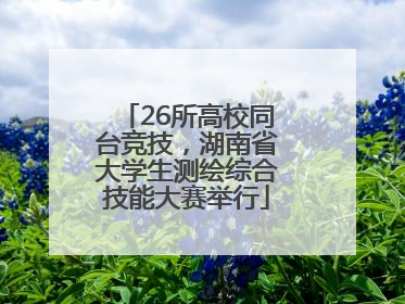 26所高校同台竞技，湖南省大学生测绘综合技能大赛举行