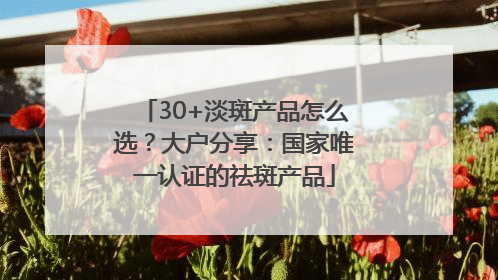 30+淡斑产品怎么选？大户分享：国家唯一认证的祛斑产品