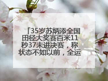 35岁苏炳添全国田径大奖赛百米11秒37未进决赛，称状态不如以前，全运会争取上替补