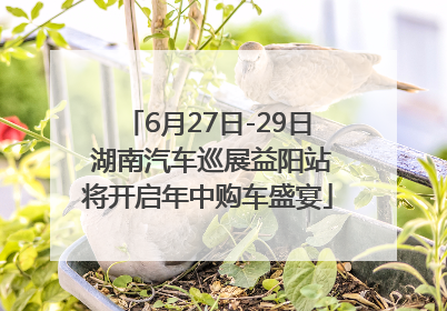 6月27日-29日 湖南汽车巡展益阳站将开启年中购车盛宴