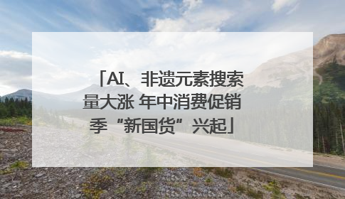 AI、非遗元素搜索量大涨 年中消费促销季“新国货”兴起